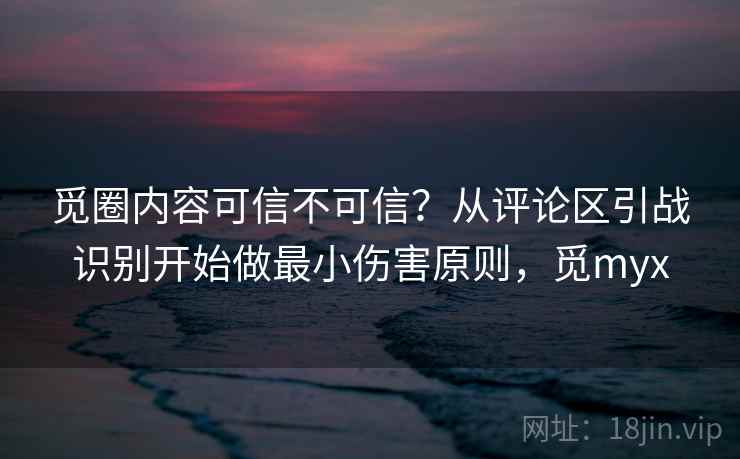 觅圈内容可信不可信？从评论区引战识别开始做最小伤害原则，觅myx
