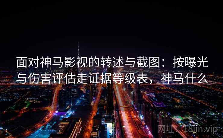 面对神马影视的转述与截图：按曝光与伤害评估走证据等级表，神马什么