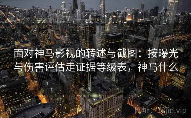 面对神马影视的转述与截图：按曝光与伤害评估走证据等级表，神马什么