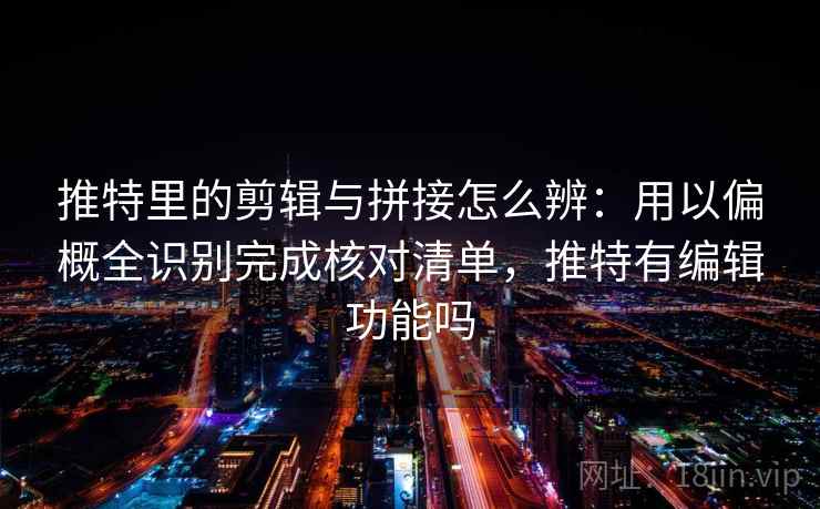推特里的剪辑与拼接怎么辨：用以偏概全识别完成核对清单，推特有编辑功能吗