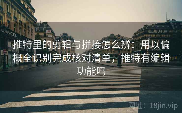 推特里的剪辑与拼接怎么辨：用以偏概全识别完成核对清单，推特有编辑功能吗