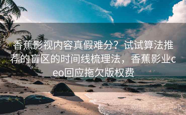 香蕉影视内容真假难分？试试算法推荐的盲区的时间线梳理法，香蕉影业ceo回应拖欠版权费