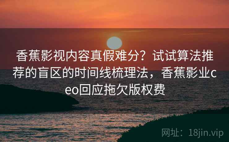 香蕉影视内容真假难分？试试算法推荐的盲区的时间线梳理法，香蕉影业ceo回应拖欠版权费