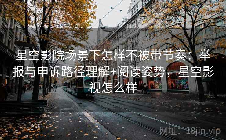 星空影院场景下怎样不被带节奏：举报与申诉路径理解+阅读姿势，星空影视怎么样