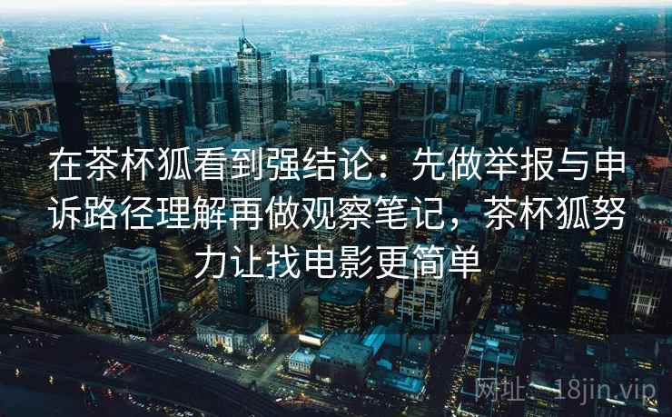 在茶杯狐看到强结论:先做举报与申诉路径理解再做观察笔记,茶杯狐努力让找电影更简单 在茶杯狐看到强结论:先做举报与申诉路径理解再做观察笔记,茶杯狐努力让找电影更简单