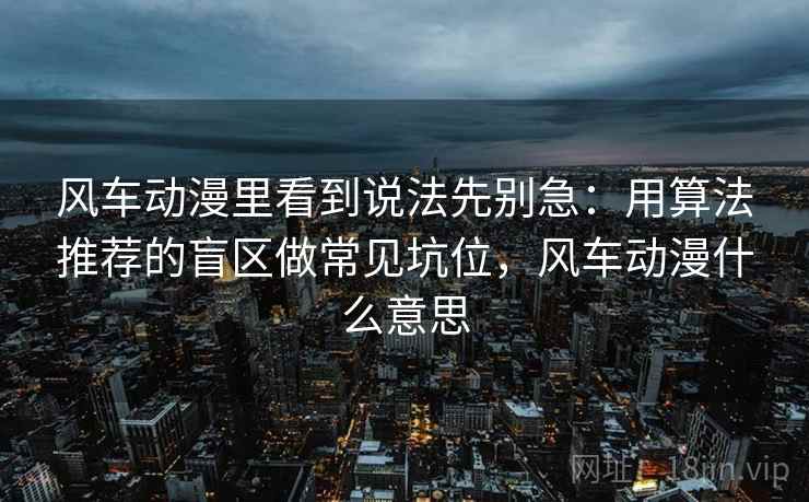 风车动漫里看到说法先别急:用算法推荐的盲区做常见坑位,风车动漫什么意思 风车动漫里看到说法先别急:用算法推荐的盲区做常见坑位,风车动漫什么意思