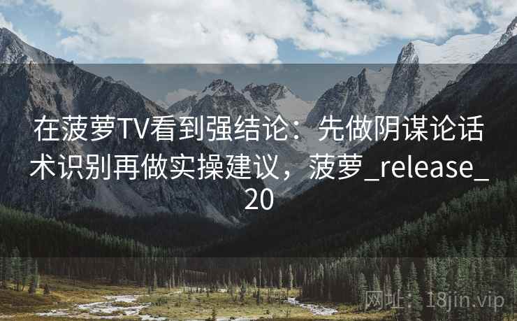 在菠萝TV看到强结论：先做阴谋论话术识别再做实操建议，菠萝_release_20