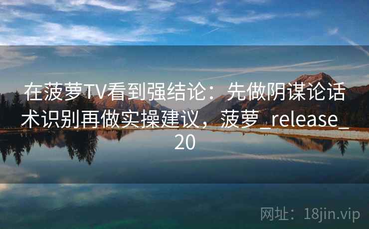 在菠萝TV看到强结论：先做阴谋论话术识别再做实操建议，菠萝_release_20