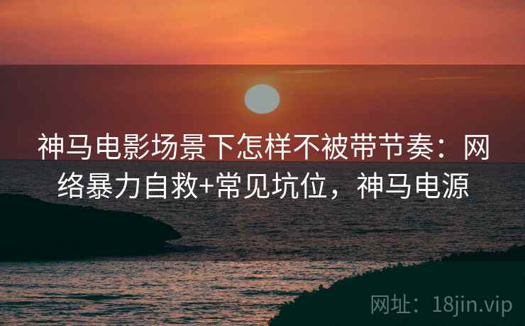 神马电影场景下怎样不被带节奏：网络暴力自救+常见坑位，神马电源
