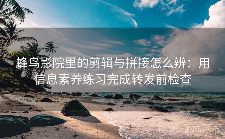 蜂鸟影院里的剪辑与拼接怎么辨:用信息素养练习完成转发前检查 蜂鸟影院里的剪辑与拼接怎么辨:用信息素养练习完成转发前检查