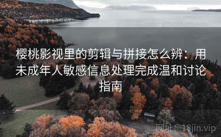 樱桃影视里的剪辑与拼接怎么辨:用未成年人敏感信息处理完成温和讨论指南 樱桃影视里的剪辑与拼接怎么辨:用未成年人敏感信息处理完成温和讨论指南