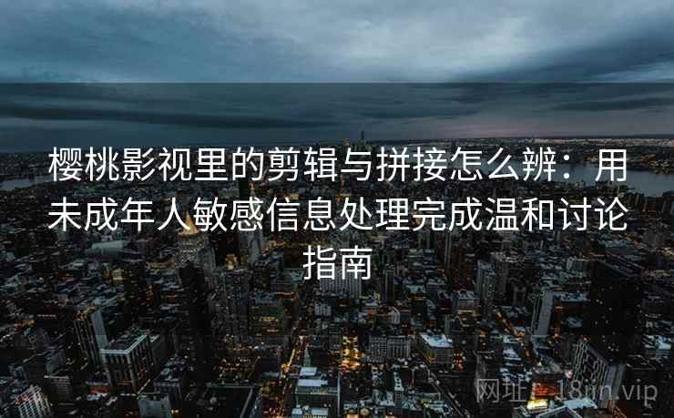 樱桃影视里的剪辑与拼接怎么辨：用未成年人敏感信息处理完成温和讨论指南