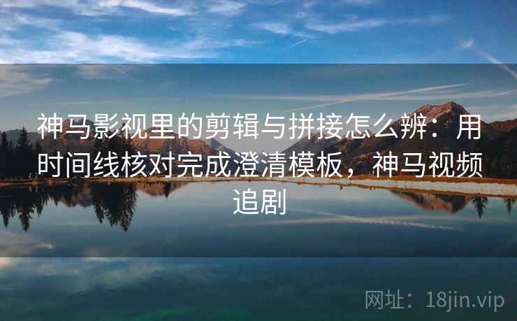 神马影视里的剪辑与拼接怎么辨:用时间线核对完成澄清模板,神马视频追剧 神马影视里的剪辑与拼接怎么辨:用时间线核对完成澄清模板,神马视频追剧