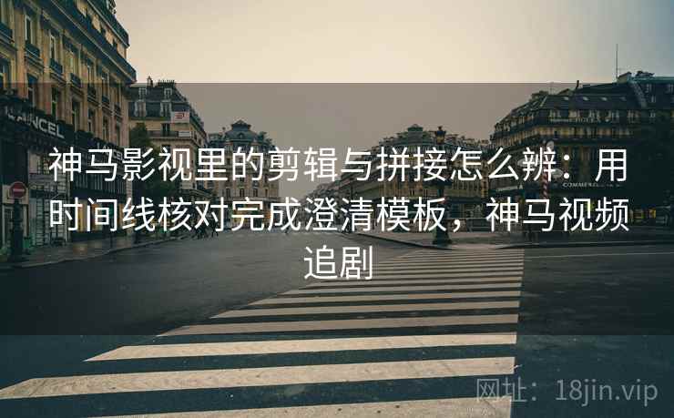 神马影视里的剪辑与拼接怎么辨：用时间线核对完成澄清模板，神马视频追剧