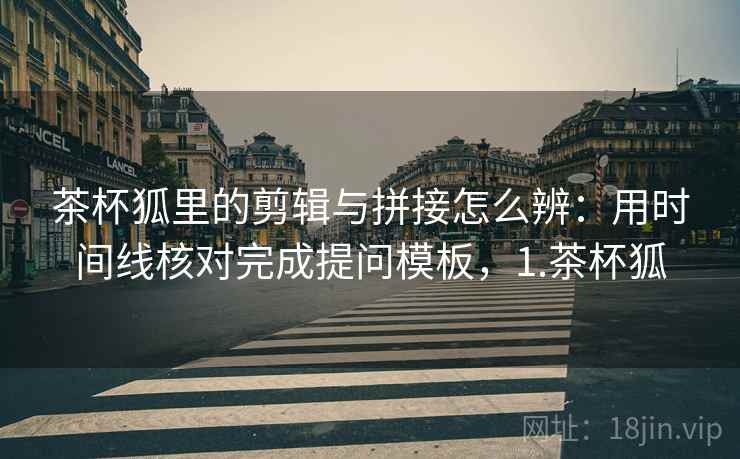 茶杯狐里的剪辑与拼接怎么辨：用时间线核对完成提问模板，1.茶杯狐