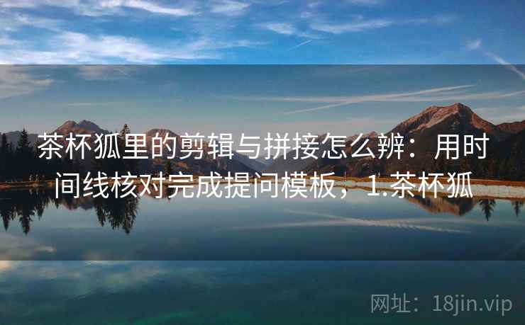 茶杯狐里的剪辑与拼接怎么辨：用时间线核对完成提问模板，1.茶杯狐