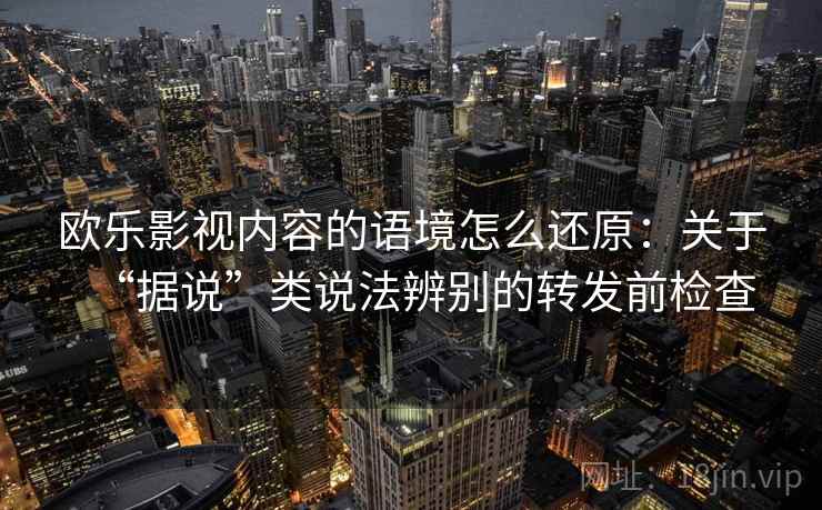 欧乐影视内容的语境怎么还原:关于“据说”类说法辨别的转发前检查 欧乐影视内容的语境怎么还原:关于“据说”类说法辨别的转发前检查