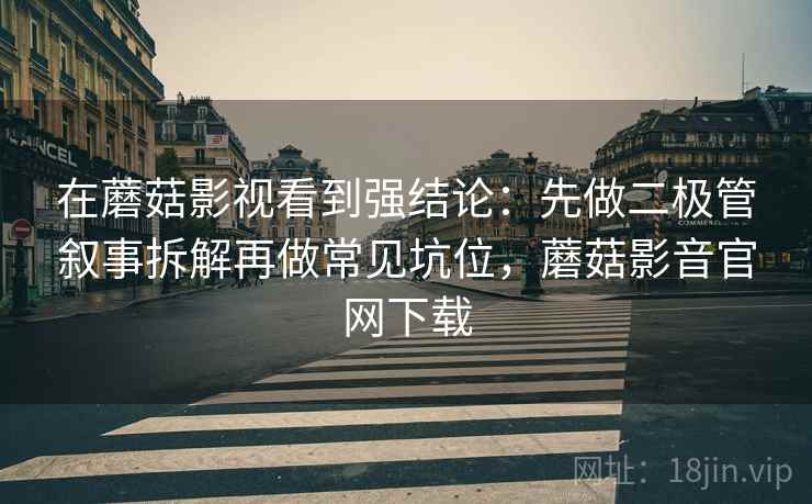 在蘑菇影视看到强结论：先做二极管叙事拆解再做常见坑位，蘑菇影音官网下载