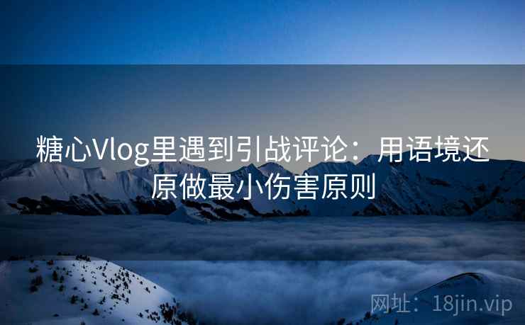 糖心Vlog里遇到引战评论：用语境还原做最小伤害原则