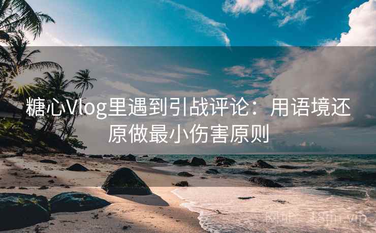 糖心Vlog里遇到引战评论：用语境还原做最小伤害原则
