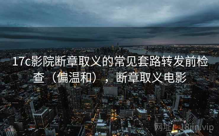 17c影院断章取义的常见套路转发前检查（偏温和），断章取义电影