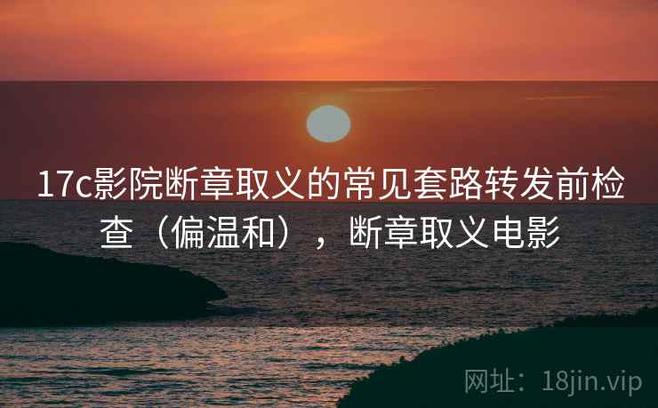 17c影院断章取义的常见套路转发前检查（偏温和），断章取义电影
