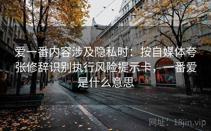 爱一番内容涉及隐私时：按自媒体夸张修辞识别执行风险提示卡，一番爱是什么意思