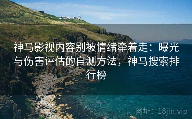 神马影视内容别被情绪牵着走：曝光与伤害评估的自测方法，神马搜索排行榜