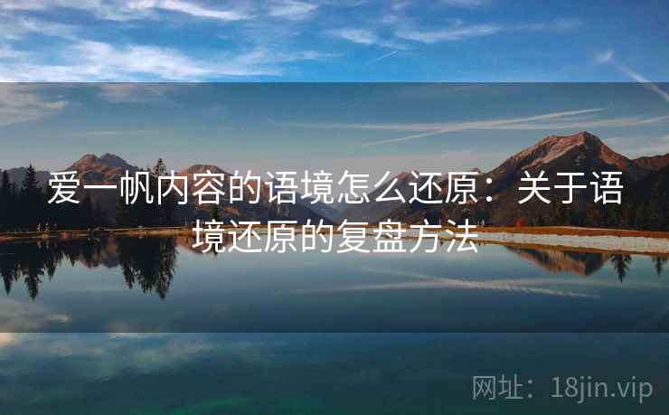 爱一帆内容的语境怎么还原：关于语境还原的复盘方法
