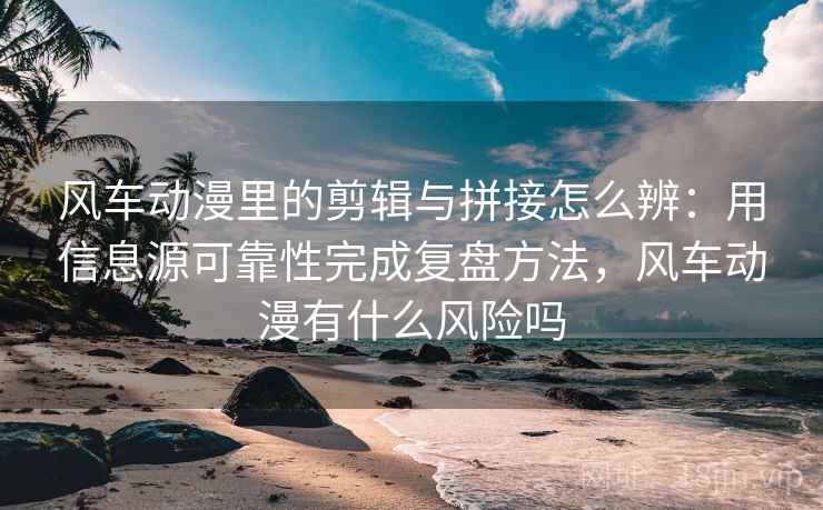 风车动漫里的剪辑与拼接怎么辨：用信息源可靠性完成复盘方法，风车动漫有什么风险吗