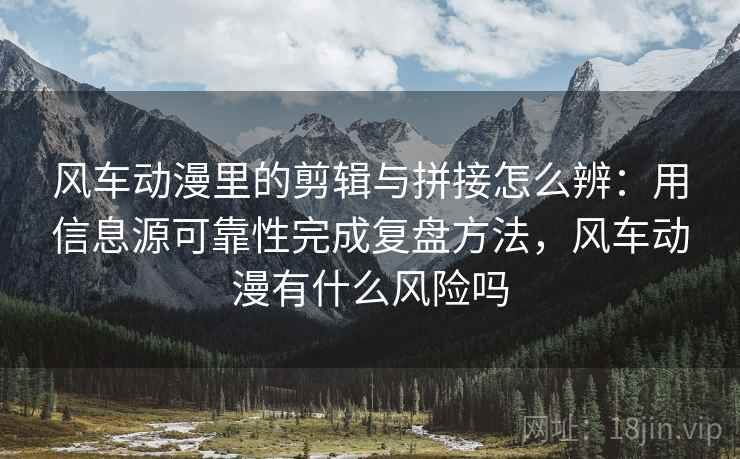 风车动漫里的剪辑与拼接怎么辨：用信息源可靠性完成复盘方法，风车动漫有什么风险吗