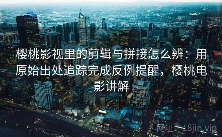 樱桃影视里的剪辑与拼接怎么辨：用原始出处追踪完成反例提醒，樱桃电影讲解