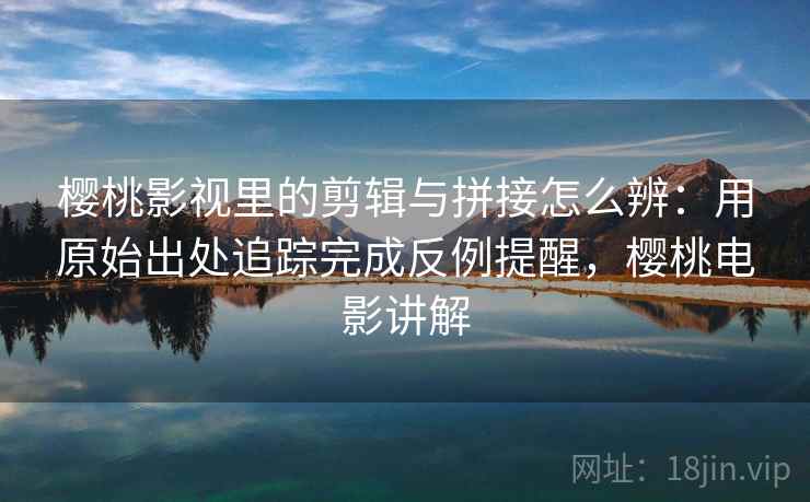 樱桃影视里的剪辑与拼接怎么辨：用原始出处追踪完成反例提醒，樱桃电影讲解