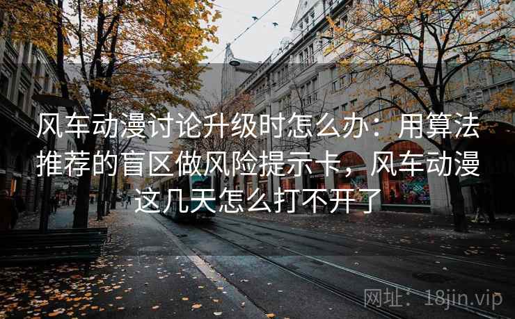 风车动漫讨论升级时怎么办：用算法推荐的盲区做风险提示卡，风车动漫这几天怎么打不开了