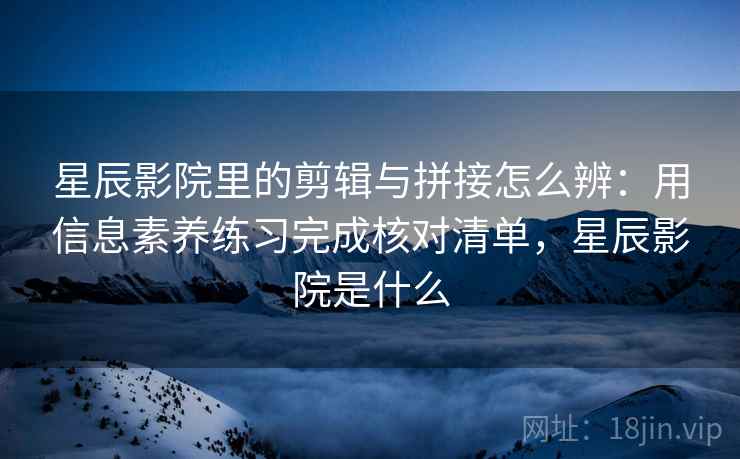 星辰影院里的剪辑与拼接怎么辨：用信息素养练习完成核对清单，星辰影院是什么