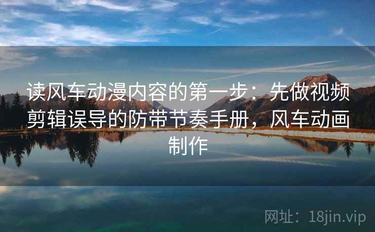 读风车动漫内容的第一步：先做视频剪辑误导的防带节奏手册，风车动画制作