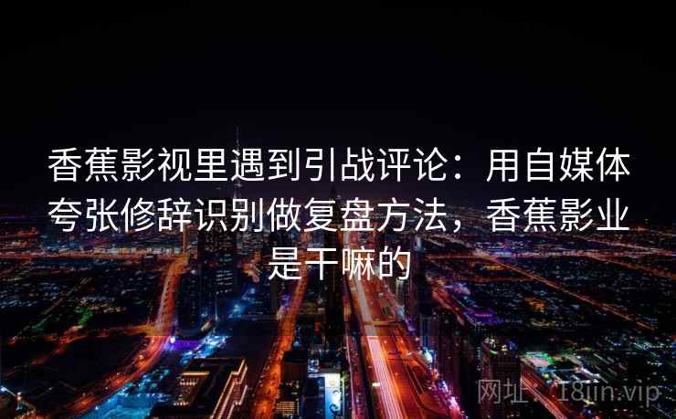 香蕉影视里遇到引战评论：用自媒体夸张修辞识别做复盘方法，香蕉影业是干嘛的
