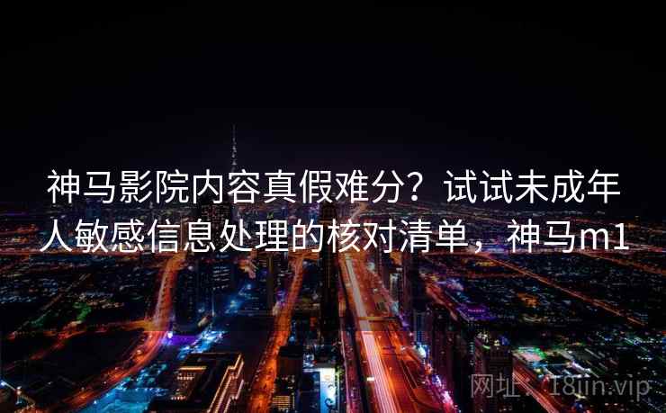 神马影院内容真假难分？试试未成年人敏感信息处理的核对清单，神马m1