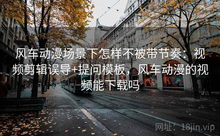 风车动漫场景下怎样不被带节奏：视频剪辑误导+提问模板，风车动漫的视频能下载吗