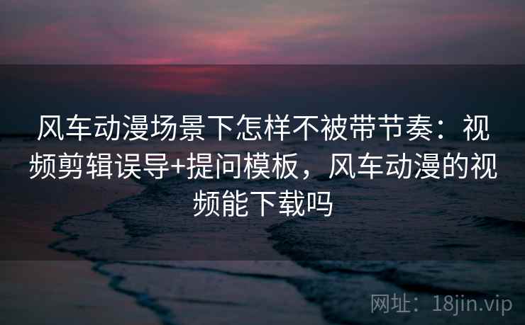 风车动漫场景下怎样不被带节奏：视频剪辑误导+提问模板，风车动漫的视频能下载吗