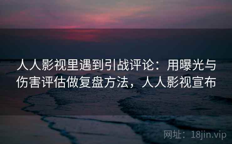 人人影视里遇到引战评论：用曝光与伤害评估做复盘方法，人人影视宣布