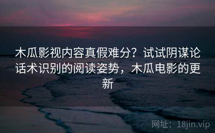 木瓜影视内容真假难分？试试阴谋论话术识别的阅读姿势，木瓜电影的更新