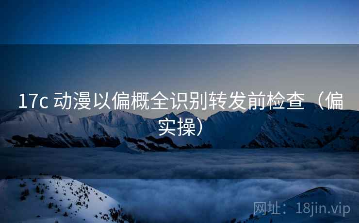17c 动漫以偏概全识别转发前检查（偏实操）
