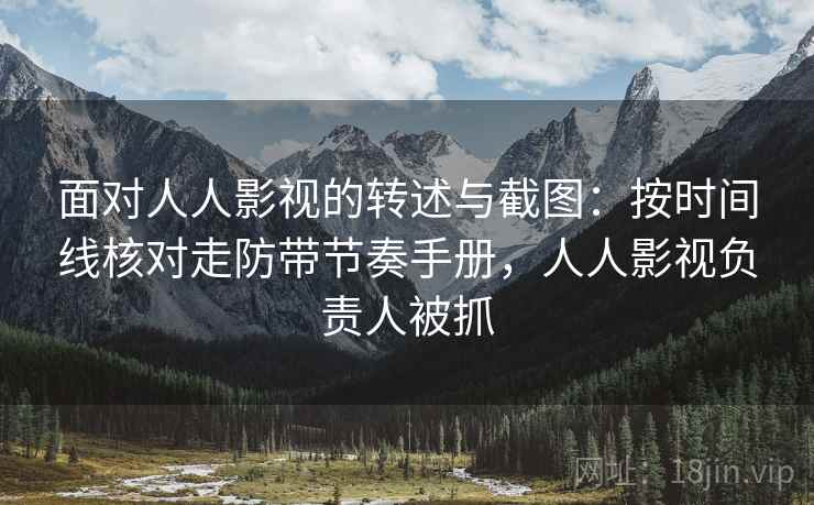面对人人影视的转述与截图：按时间线核对走防带节奏手册，人人影视负责人被抓