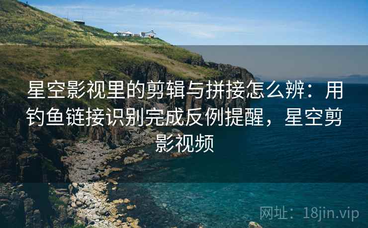 星空影视里的剪辑与拼接怎么辨：用钓鱼链接识别完成反例提醒，星空剪影视频