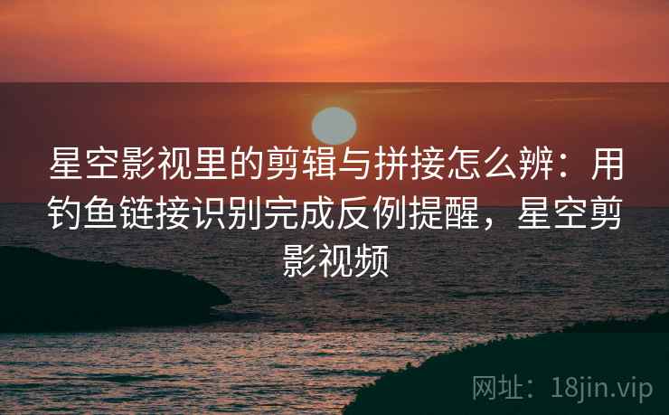 星空影视里的剪辑与拼接怎么辨：用钓鱼链接识别完成反例提醒，星空剪影视频