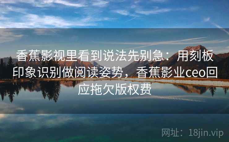 香蕉影视里看到说法先别急：用刻板印象识别做阅读姿势，香蕉影业ceo回应拖欠版权费