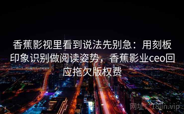 香蕉影视里看到说法先别急：用刻板印象识别做阅读姿势，香蕉影业ceo回应拖欠版权费