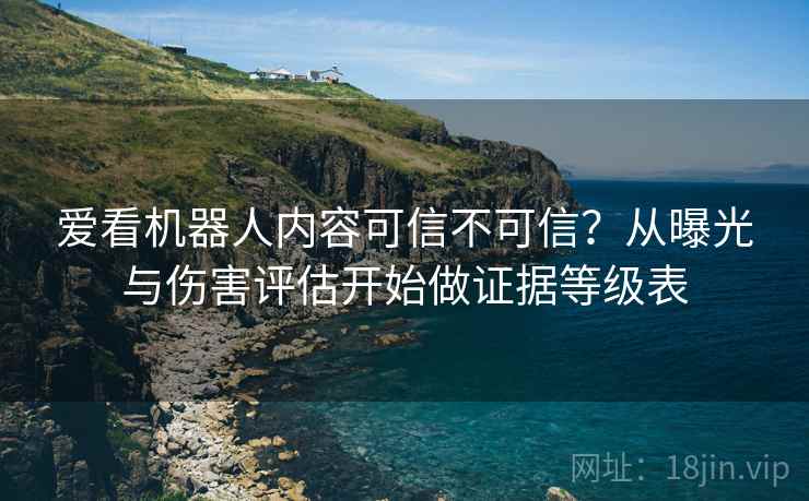 爱看机器人内容可信不可信？从曝光与伤害评估开始做证据等级表
