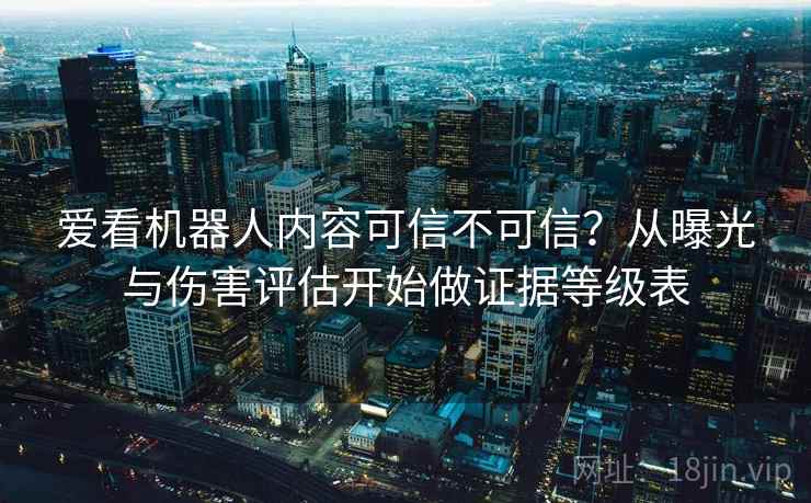爱看机器人内容可信不可信？从曝光与伤害评估开始做证据等级表